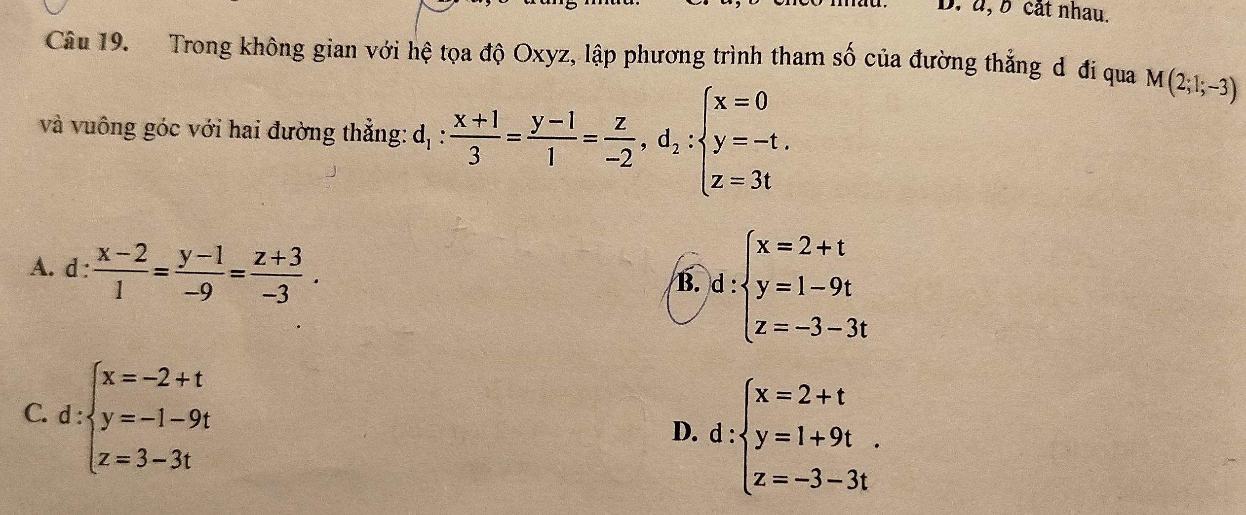 à, b cắt nhau,
Câu 19. Trong không gian với hệ tọa độ Oxyz, lập phương trình tham số của đường thẳng d đi qua M(2;1;-3)
và vuông góc với hai đường thẳng: dị  (x+1)/3 = (y-1)/1 = z/-2 , d_2:beginarrayl x=0 y=-t. z=3tendarray.
A. d :  (x-2)/1 = (y-1)/-9 = (z+3)/-3 .
B. d:beginarrayl x=2+t y=1-9t z=-3-3tendarray.
C. d:beginarrayl x=-2+t y=-1-9t z=3-3tendarray.
D. d:beginarrayl x=2+t y=1+9t. z=-3-3tendarray.