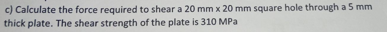Calculate the force required to shear a 20mm* 20 mm square hole through a 5 mm
thick plate. The shear strength of the plate is 310 MPa