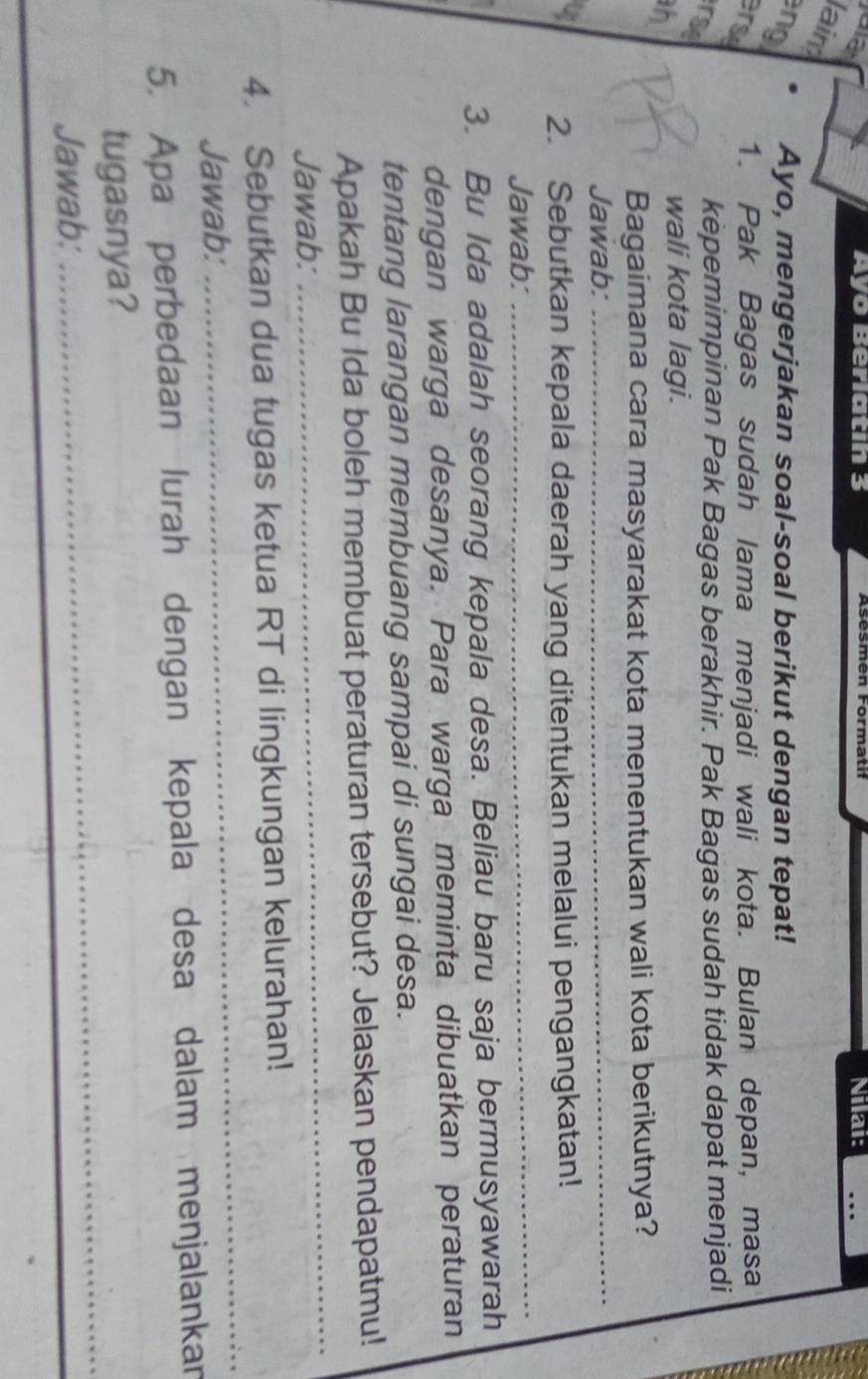 a Ayo Berlatin 3 Nilai: … 
lain 
ng Ayo, mengerjakan soal-soal berikut dengan tepat! 
erse 
1. Pak Bagas sudah lama menjadi wali kota. Bulan depan, masa 
rse 
kepemimpinan Pak Bagas berakhir. Pak Bagas sudah tidak dapat menjadi 
h 
wali kota lagi. 
Bagaimana cara masyarakat kota menentukan wali kota berikutnya? 
Jawab:_ 
u 2. Sebutkan kepala daerah yang ditentukan melalui pengangkatan! 
Jawab: 
_ 
3. Bu Ida adalah seorang kepala desa. Beliau baru saja bermusyawarah 
dengan warga desanya. Para warga meminta dibuatkan peraturan 
tentang larangan membuang sampai di sungai desa. 
_ 
Apakah Bu Ida boleh membuat peraturan tersebut? Jelaskan pendapatmu! 
Jawab: 
_ 
4. Sebutkan dua tugas ketua RT di lingkungan kelurahan! 
Jawab: 
5. Apa perbedaan lurah dengan kepala desa dalam menjalankan 
tugasnya? 
Jawab: 
_