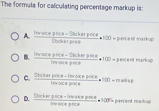 The formula for calculating percentage markup is:
A.  (Invoicepnce-Stickerpnce)/Stickerprice  - · 100= percentma rkup
B.  (Invoiceprice-Stickerprice)/Invoiceprice · 100=percentmark up
C.  (Stickerpnce-Invoiceprice)/Invoiceprice · 100=markup
D.  (Stickerprice-Invoiceprice)/Invoiceprice · 100=percentmar kup