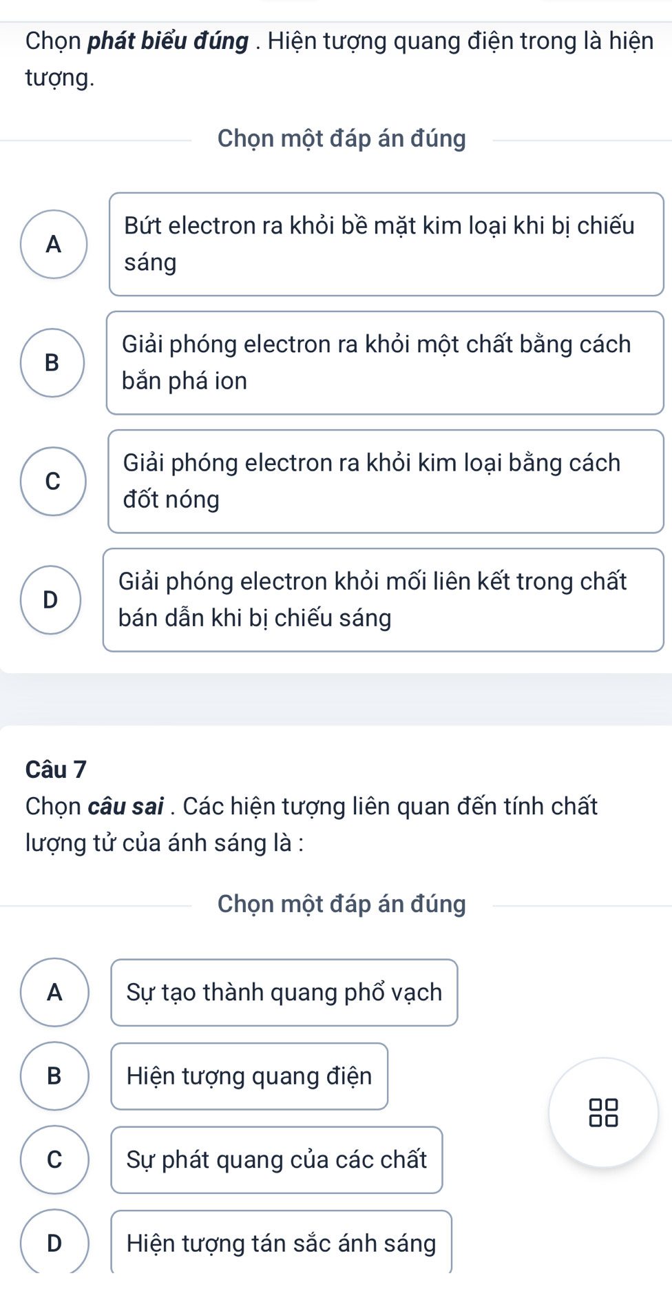 Chọn phát biểu đúng . Hiện tượng quang điện trong là hiện
tượng.
Chọn một đáp án đúng
Bứt electron ra khỏi bề mặt kim loại khi bị chiếu
A
sáng
Giải phóng electron ra khỏi một chất bằng cách
B
bắn phá ion
Giải phóng electron ra khỏi kim loại bằng cách
C
đốt nóng
Giải phóng electron khỏi mối liên kết trong chất
D
bán dẫn khi bị chiếu sáng
Câu 7
Chọn câu sai . Các hiện tượng liên quan đến tính chất
lượng tử của ánh sáng là :
Chọn một đáp án đúng
A Sự tạo thành quang phổ vạch
B Hiện tượng quang điện
88
C Sự phát quang của các chất
D Hiện tượng tán sắc ánh sáng