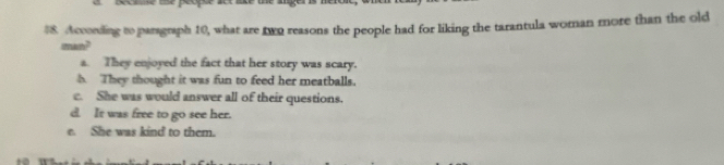 $8. According to paragraph 10, what are two reasons the people had for liking the tarantula woman more than the old
man?
a. They enjoyed the fact that her story was scary.
They thought it was fun to feed her meatballs.
c. She was would answer all of their questions.
d. It was free to go see her.
e. She was kind to them.