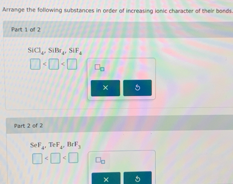 Arrange the following substances in order of increasing ionic character of their bonds 
Part 1 of 2
SiCl_4, SiBr_4, SiF_4
□ □ _□ 
× 
Part 2 of 2
SeF_4 Te F_4, BrF_3
□