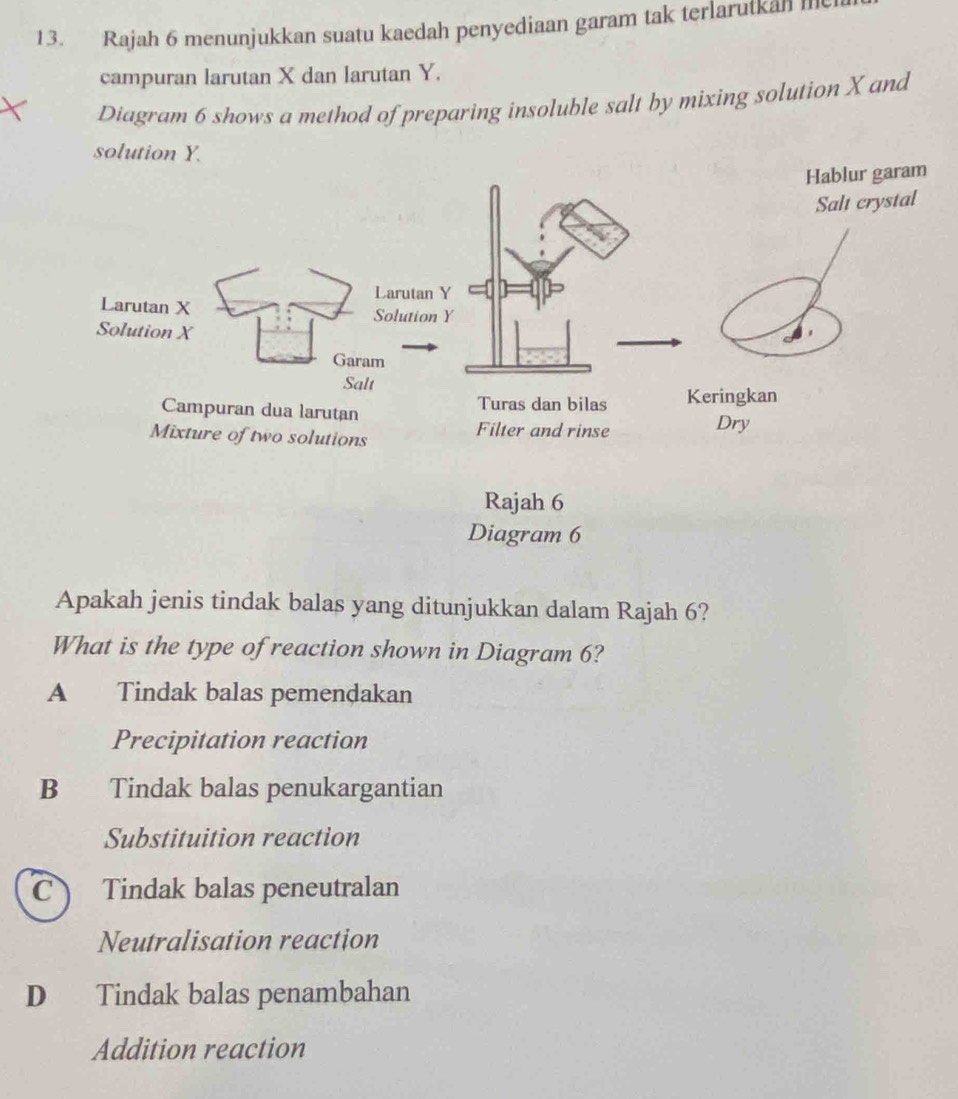 Rajah 6 menunjukkan suatu kaedah penyediaan garam tak terlarutkan 
campuran larutan X dan larutan Y.
Diagram 6 shows a method of preparing insoluble salt by mixing solution X and
Apakah jenis tindak balas yang ditunjukkan dalam Rajah 6?
What is the type of reaction shown in Diagram 6?
A Tindak balas pemendakan
Precipitation reaction
B Tindak balas penukargantian
Substituition reaction
C Tindak balas peneutralan
Neutralisation reaction
D Tindak balas penambahan
Addition reaction