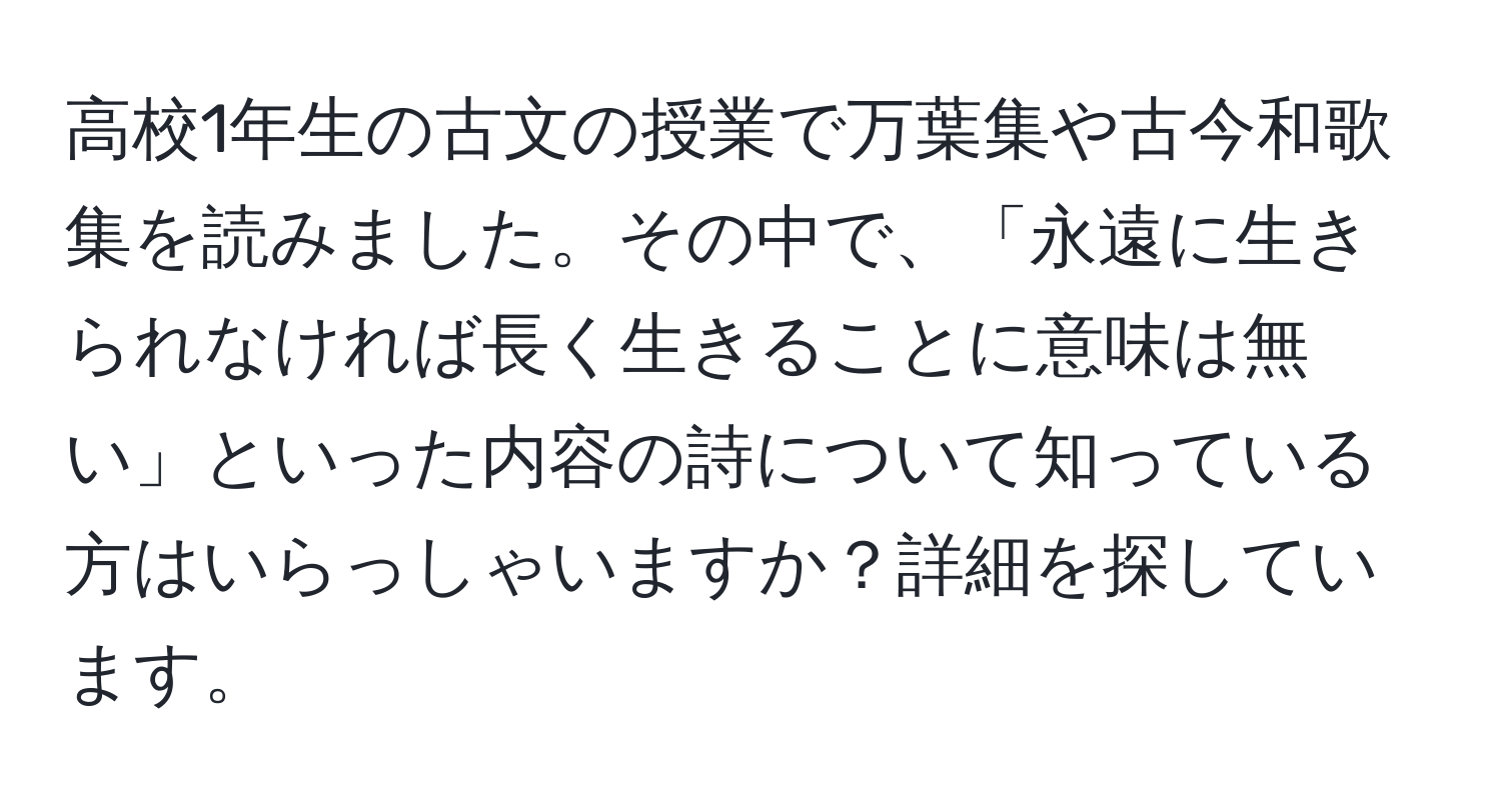 高校1年生の古文の授業で万葉集や古今和歌集を読みました。その中で、「永遠に生きられなければ長く生きることに意味は無い」といった内容の詩について知っている方はいらっしゃいますか？詳細を探しています。