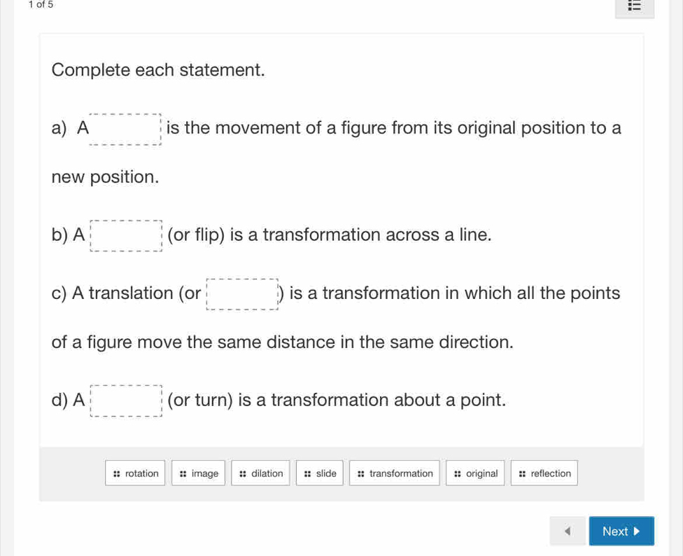 of 5 
Complete each statement. 
a) A □ is the movement of a figure from its original position to a 
new position. 
b) A□ (or flip) is a transformation across a line. 
c) A translation (or □ is a transformation in which all the points 
of a figure move the same distance in the same direction. 
d) A□ (or turn) is a transformation about a point. 
:: rotation :: image : dilation :: slide : transformation : original = reflection 
Next ▶