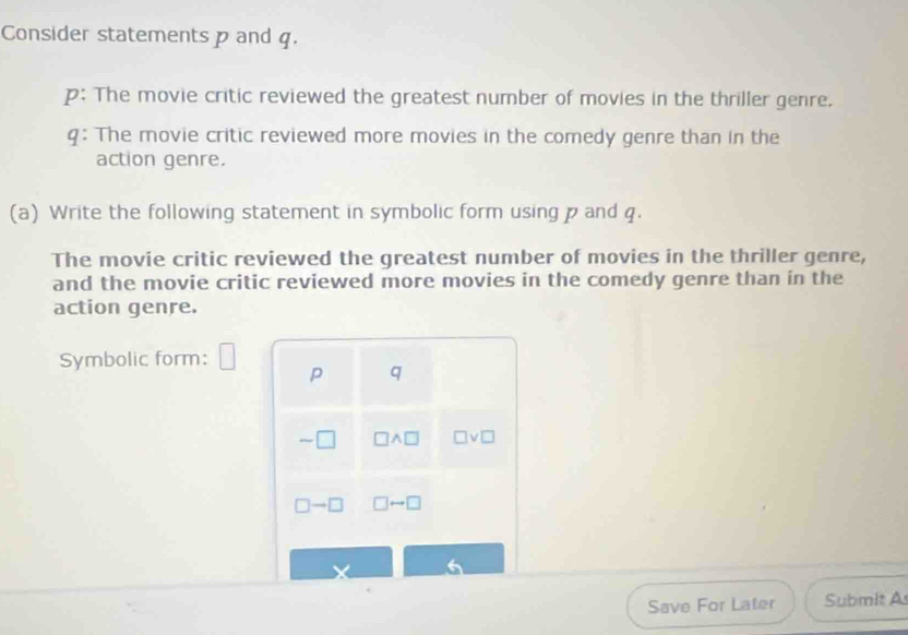 Consider statements p and q. 
p: The movie critic reviewed the greatest number of movies in the thriller genre. 
q: The movie critic reviewed more movies in the comedy genre than in the 
action genre. 
(a) Write the following statement in symbolic form using p and q. 
The movie critic reviewed the greatest number of movies in the thriller genre, 
and the movie critic reviewed more movies in the comedy genre than in the 
action genre. 
Symbolic form: □ 
p q 
sim □ □ wedge □ □ vee □
□ to □ □ rightarrow □
X 
Save For Later Submit A