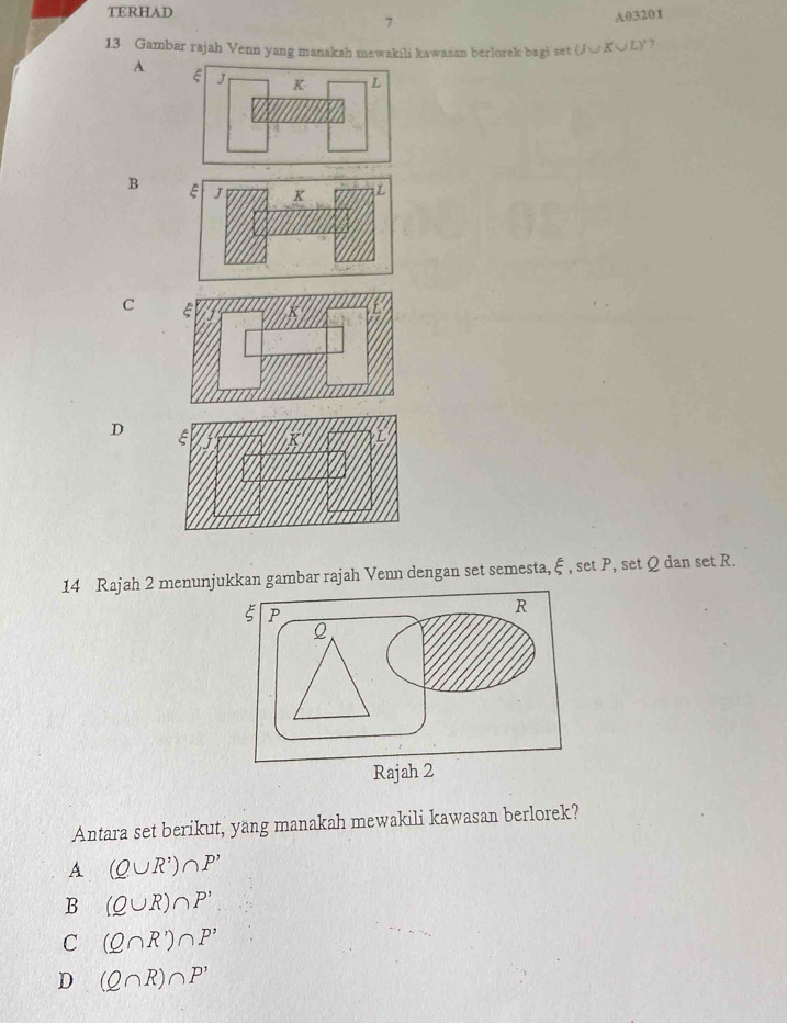 TERHAD
7
A03201
13 Gambar rajah Venn yang manakah mewakili kawasan berlorek bagi set U K∪ L )° ?
A
B
C
D
14 Rajah 2 menunjukkan gambar rajah Venn dengan set semesta, ξ , set P, set Q dan set R.
Antara set berikut, yang manakah mewakili kawasan berlorek?
A (Q∪ R')∩ P'
B (Q∪ R)∩ P'
C (Q∩ R')∩ P'
D (Q∩ R)∩ P'
