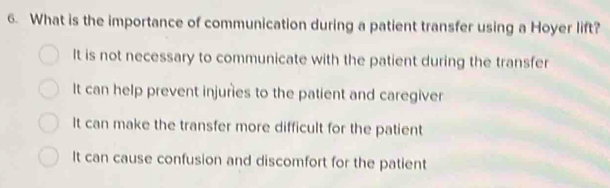 What is the importance of communication during a patient transfer using a Hoyer lift?
It is not necessary to communicate with the patient during the transfer
It can help prevent injuries to the patient and caregiver
It can make the transfer more difficult for the patient
It can cause confusion and discomfort for the patient