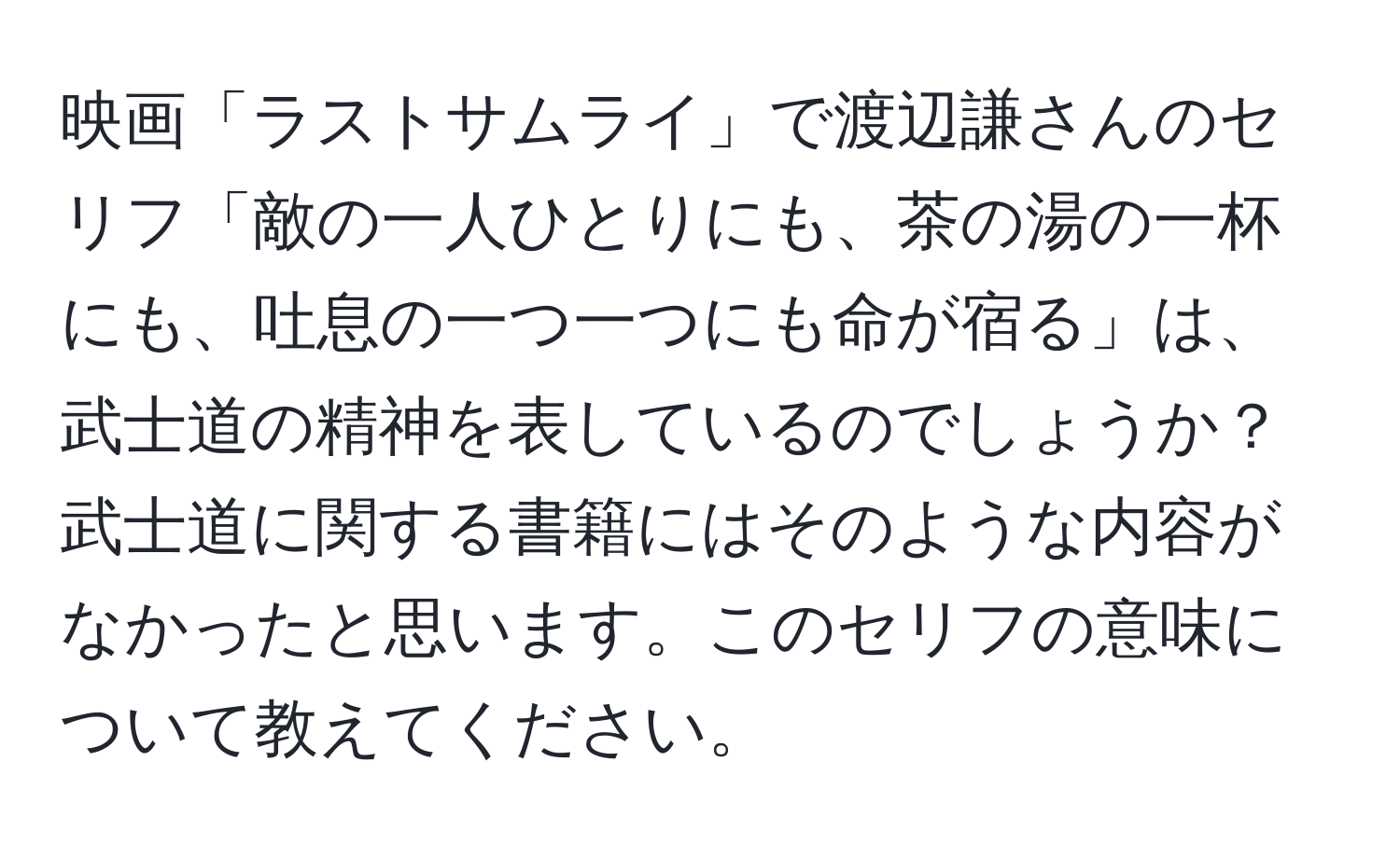 映画「ラストサムライ」で渡辺謙さんのセリフ「敵の一人ひとりにも、茶の湯の一杯にも、吐息の一つ一つにも命が宿る」は、武士道の精神を表しているのでしょうか？武士道に関する書籍にはそのような内容がなかったと思います。このセリフの意味について教えてください。