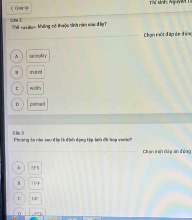 Thí sinh: Nguyên Tà
< Quay lại
Cau 2
Thẻ  không có thuộc tính nào sau đây?
Chọn một đáp án đúng
A autoplay
B muted
C width
D preload
Câu 3
Phương án nào sau đây là định dạng tệp ảnh đồ hoạ vectơ?
Chọn một đáp án đúng
A EPS
B TIFF
C GIF
D JPEG