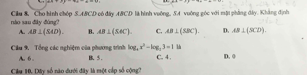 2x+3y-4z-2=0. 
D. 2x-3
Câu 8. Cho hình chóp S. ABCD có đáy ABCD là hình vuông, SA vuông góc với mặt phẳng đáy. Khẳng định
nào sau đây đúng?
A. AB⊥ (SAD). B. AB⊥ (SAC). C. AB⊥ (SBC). D. AB⊥ (SCD). 
Câu 9. Tổng các nghiệm của phương trình log _4x^2-log _23=1 là
A. 6. B. 5. C. 4. D. 0
Câu 10. Dãy số nào dưới đây là một cấp số cộng?