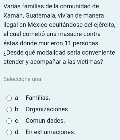 Varias familias de la comunidad de
Xamán, Guatemala, vivían de manera
ilegal en México ocultándose del ejército,
el cual cometió una masacre contra
éstas donde murieron 11 personas.
¿Desde qué modalidad sería conveniente
atender y acompañar a las víctimas?
Seleccione una:
a. Familias.
b. Organizaciones.
c. Comunidades.
d. En exhumaciones.