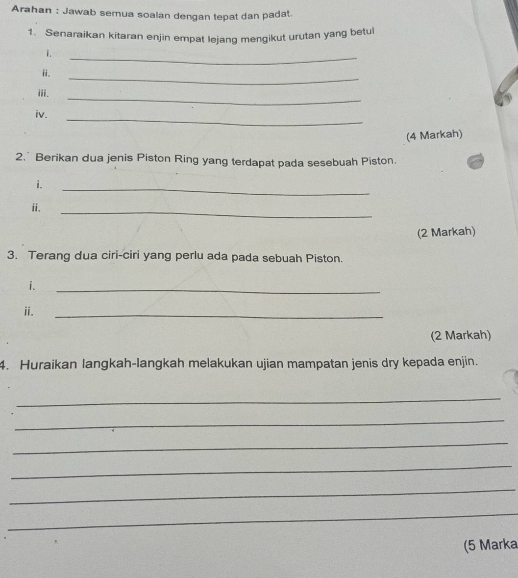 Arahan : Jawab semua soalan dengan tepat dan padat. 
1. Senaraikan kitaran enjin empat lejang mengikut urutan yang betul 
i. 
_ 
ii. 
_ 
_ 
iii. 
_ 
iv. 
(4 Markah) 
2.* Berikan dua jenis Piston Ring yang terdapat pada sesebuah Piston. 
i. 
_ 
_ 
ii. 
(2 Markah) 
3. Terang dua ciri-ciri yang perlu ada pada sebuah Piston. 
i. 
_ 
i. 
_ 
(2 Markah) 
4. Huraikan langkah-langkah melakukan ujian mampatan jenis dry kepada enjin. 
_ 
_ 
_ 
_ 
_ 
_ 
(5 Marka