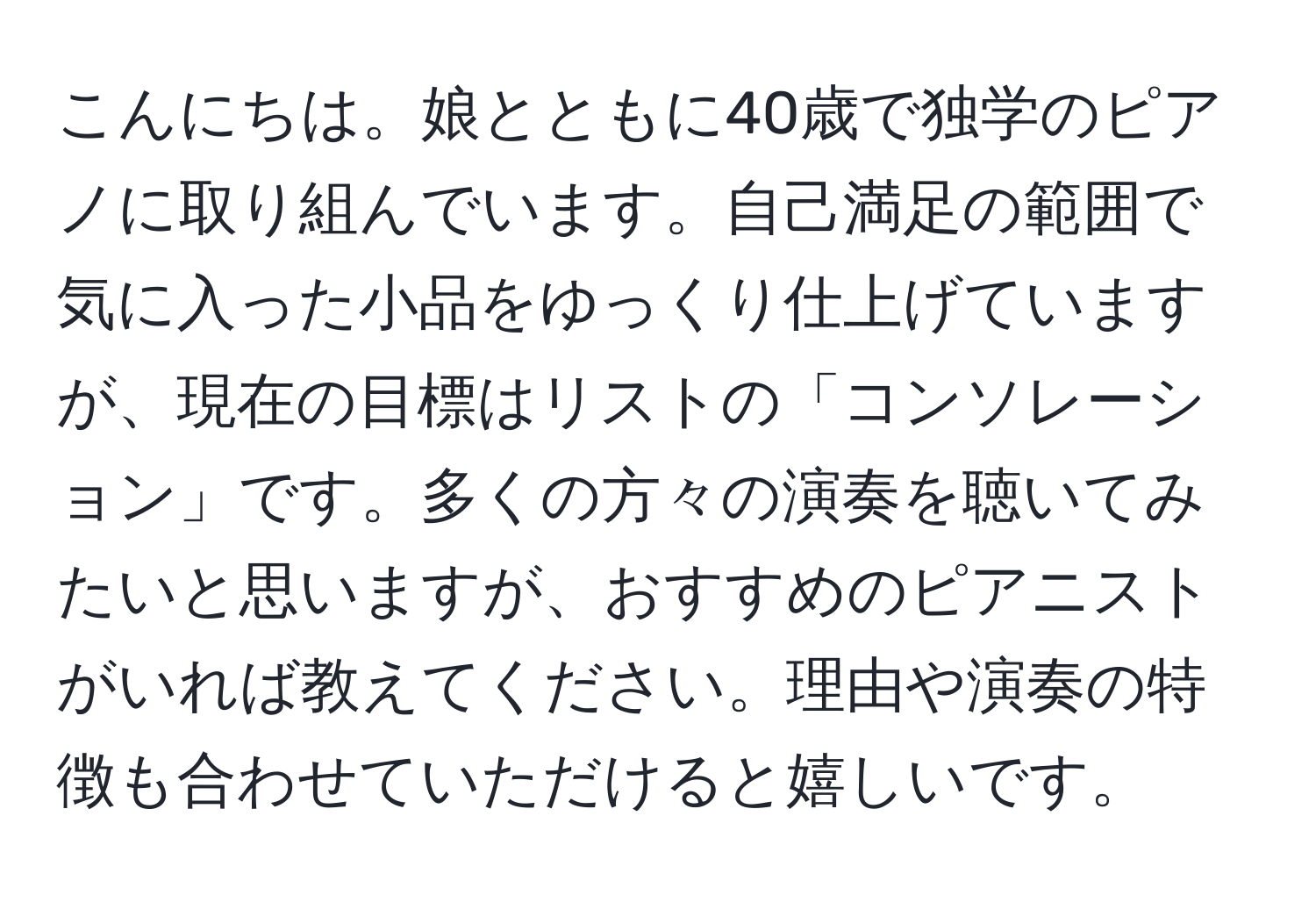 こんにちは。娘とともに40歳で独学のピアノに取り組んでいます。自己満足の範囲で気に入った小品をゆっくり仕上げていますが、現在の目標はリストの「コンソレーション」です。多くの方々の演奏を聴いてみたいと思いますが、おすすめのピアニストがいれば教えてください。理由や演奏の特徴も合わせていただけると嬉しいです。