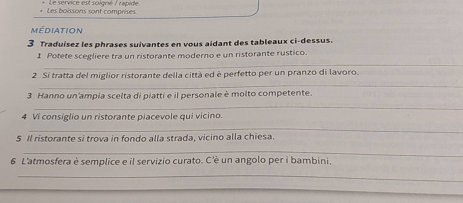 Le service est soigné / rapide. 
Les boissons sont comprises. 
médiation 
3 Traduisez les phrases suivantes en vous aidant des tableaux ci-dessus. 
_ 
1 Potete scegliere tra un ristorante moderno e un ristorante rustico. 
_ 
2 Si tratta del miglior ristorante della città ed è perfetto per un pranzo di lavoro. 
3 Hanno un’ampia scelta di piatti e il personale è molto competente. 
_ 
4 Vi consiglio un ristorante piacevole qui vicino. 
_ 
5 Il ristorante si trova in fondo alla strada, vicino alla chiesa. 
_ 
6 L’atmosfera è semplice e il servizio curato. C’è un angolo per i bambini. 
_