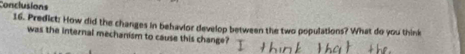 Conclusions 
16. Predict: How did the changes in behavior develop between the two populations? What do you think 
was the internal mechanism to cause this change?