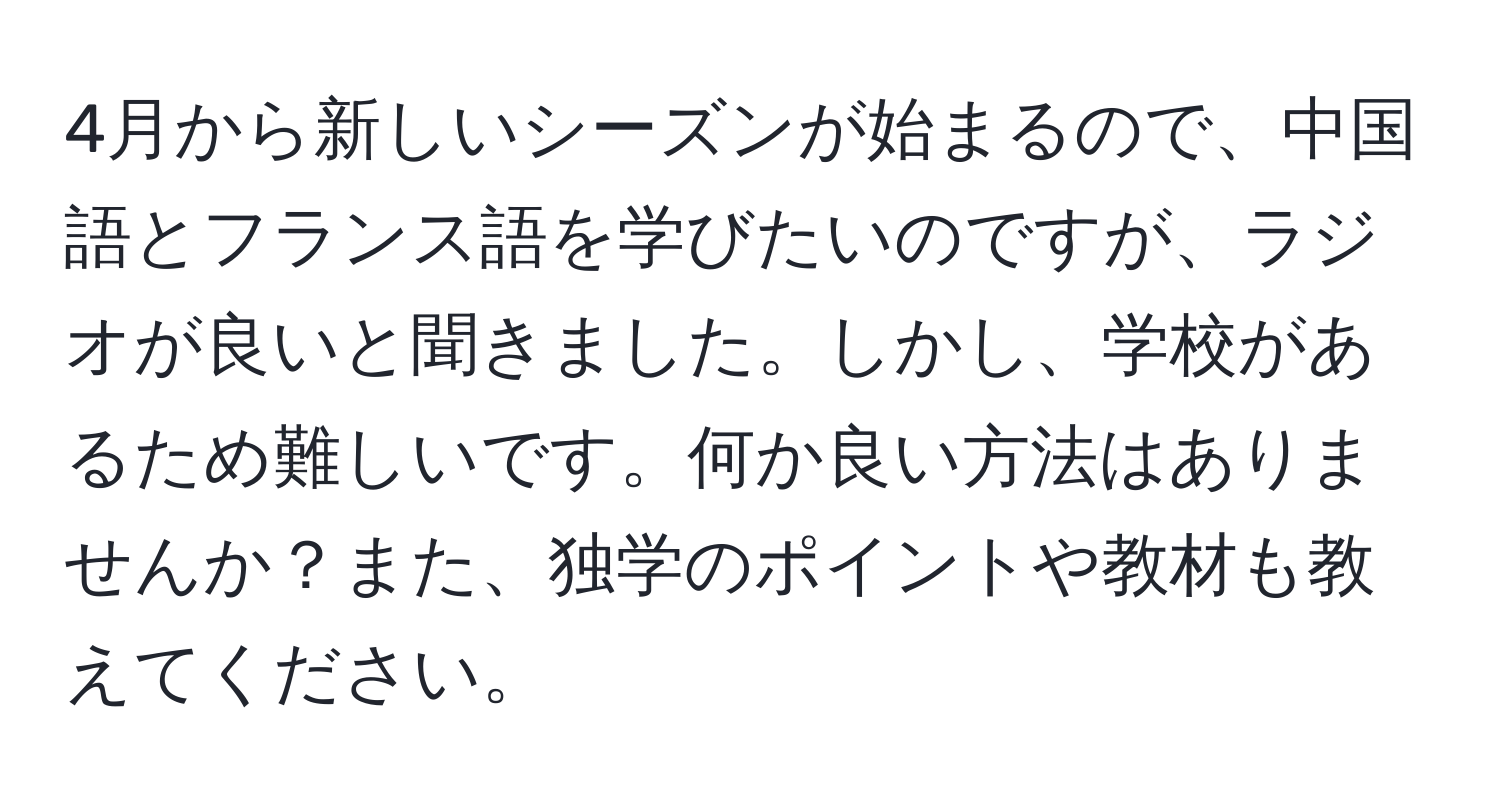 4月から新しいシーズンが始まるので、中国語とフランス語を学びたいのですが、ラジオが良いと聞きました。しかし、学校があるため難しいです。何か良い方法はありませんか？また、独学のポイントや教材も教えてください。