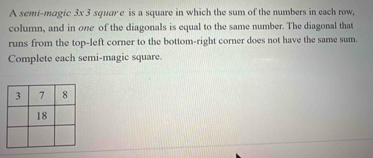 A semi-magic 3x 3 squar e is a square in which the sum of the numbers in each row, 
column, and in one of the diagonals is equal to the same number. The diagonal that 
runs from the top-left corner to the bottom-right corner does not have the same sum. 
Complete each semi-magic square.