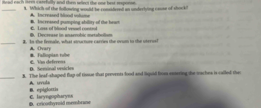 Read each iter carefully and then select the one best response.
_1. Which of the following would be considered an underlying cause of shock?
A. Increased blood volume
B. Increased pumping ability of the heart
C. Loss of blood vessel control
D. Decrease in anaerobic metabolism
_2. In the female, what structure carries the ovum to the uterus?
A. Ovary
B. Fallopian tube
C. Vas deferens
D. Seminal vesicles
_3. The leaf-shaped flap of tissue that prevents food and liquid from entering the trachea is called the:
A. uvula
B. epiglottis
C. laryngopharynx
D. cricothyroid membrane