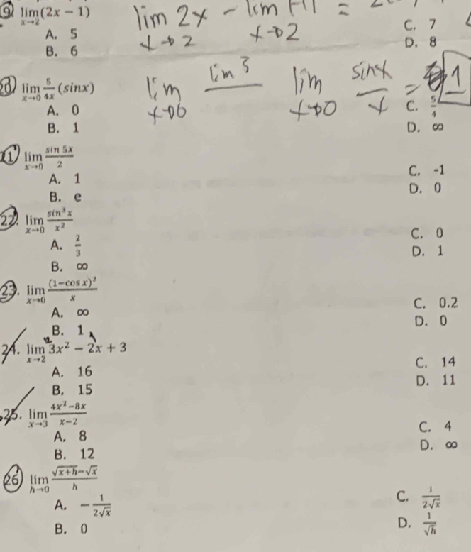 a limlimits _xto 2(2x-1)
A. 5
C. 7
B. 6 D. 8
a limlimits _xto 0 5/4x (sin x)
A. 0
C.
B. 1 D. ∞
a limlimits _xto 0 sin 5x/2 
C. -1
A. 1
B. e D. 0
22 limlimits _xto 0 sin^3x/x^2 
A.  2/3  C. 0
D. 1
B. ∞
limlimits _xto 0frac (1-cos x)^2x
A. ∞ C. 0.2
B. 1 D. 0
2. limlimits _xto 23x^2-2x+3
A. 16 C. 14
B. 15 D. 11
2. limlimits _xto 3 (4x^2-8x)/x-2 
C. 4
A. 8
D. ∞
B. 12
26 limlimits _hto 0 (sqrt(x+h)-sqrt(x))/h 
A. - 1/2sqrt(x) 
C.  1/2sqrt(x) 
B. 0
D.  1/sqrt(h) 