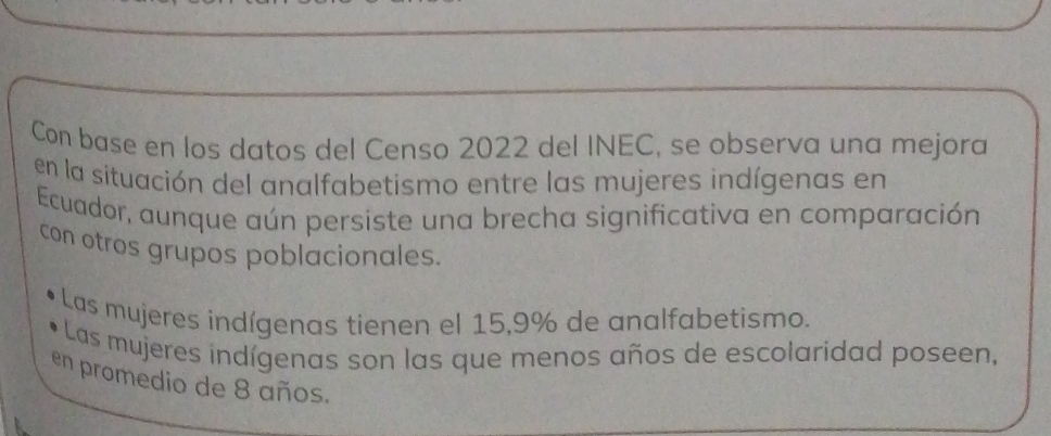 Con base en los datos del Censo 2022 del INEC, se observa una mejora 
en la situación del analfabetismo entre las mujeres indígenas en 
Ecuador, aunque aún persiste una brecha significativa en comparación 
con otros grupos poblacionales. 
Las mujeres indígenas tienen el 15,9% de analfabetismo. 
Las mujeres indígenas son las que menos años de escolaridad poseen, 
en promedio de 8 años.