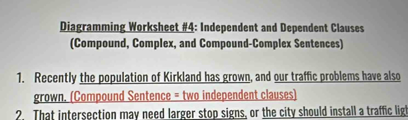 Diagramming Worksheet #4: Independent and Dependent Clauses 
(Compound, Complex, and Compound-Complex Sentences) 
1. Recently the population of Kirkland has grown, and our traffic problems have also 
grown. (Compound Sentence = two independent clauses) 
2. That intersection may need larger stop signs, or the city should install a traffic ligl