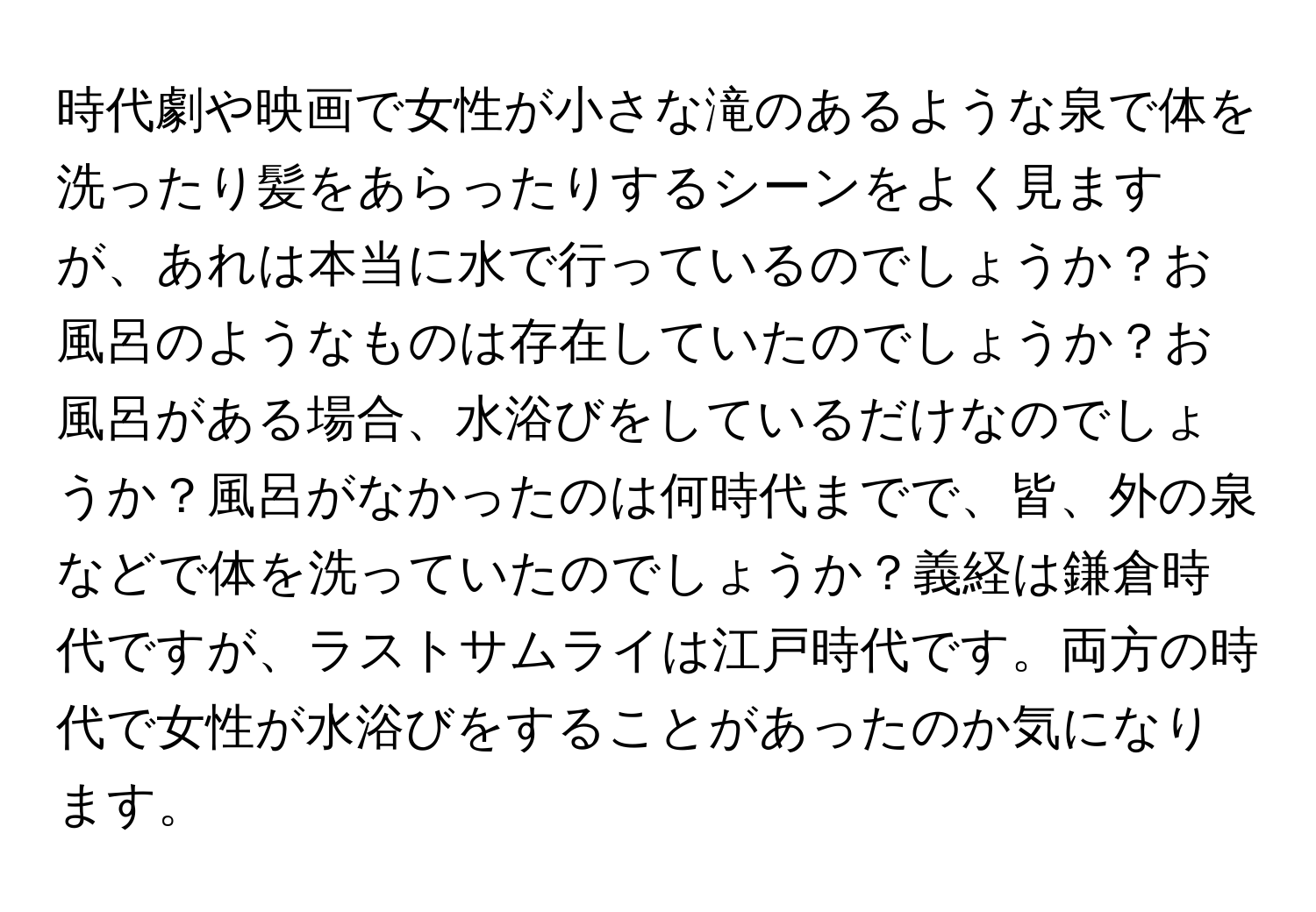 時代劇や映画で女性が小さな滝のあるような泉で体を洗ったり髪をあらったりするシーンをよく見ますが、あれは本当に水で行っているのでしょうか？お風呂のようなものは存在していたのでしょうか？お風呂がある場合、水浴びをしているだけなのでしょうか？風呂がなかったのは何時代までで、皆、外の泉などで体を洗っていたのでしょうか？義経は鎌倉時代ですが、ラストサムライは江戸時代です。両方の時代で女性が水浴びをすることがあったのか気になります。