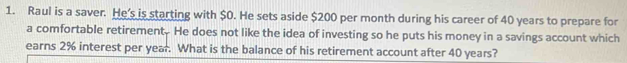 Raul is a saver. He's is starting with $0. He sets aside $200 per month during his career of 40 years to prepare for 
a comfortable retirement. He does not like the idea of investing so he puts his money in a savings account which 
earns 2% interest per year. What is the balance of his retirement account after 40 years?