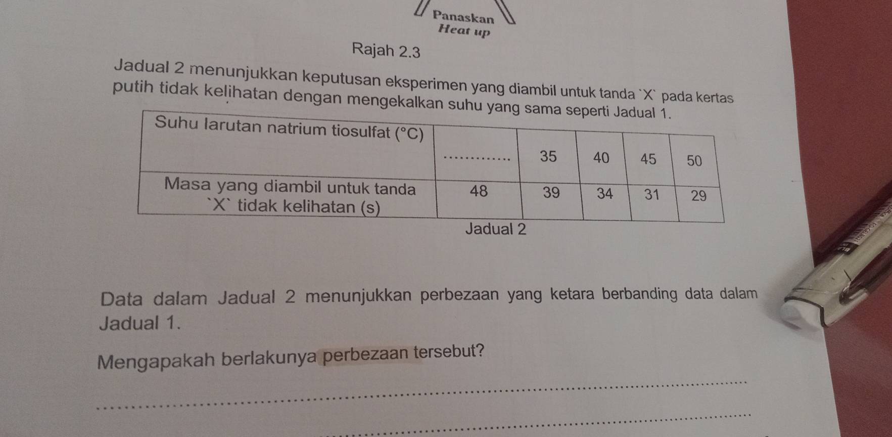 Panaskan
Heat up
Rajah 2.3
Jadual 2 menunjukkan keputusan eksperimen yang diambil untuk tanda `X` pada kertas
putih tidak kelihatan dengan mengekalka
Data dalam Jadual 2 menunjukkan perbezaan yang ketara berbanding data dalam
Jadual 1.
_
Mengapakah berlakunya perbezaan tersebut?
_