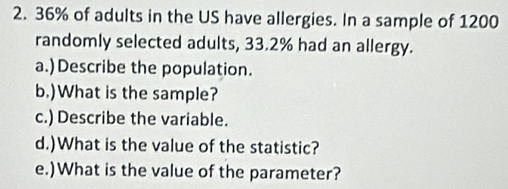 36% of adults in the US have allergies. In a sample of 1200
randomly selected adults, 33.2% had an allergy. 
a.)Describe the population. 
b.)What is the sample? 
c.) Describe the variable. 
d.)What is the value of the statistic? 
e.)What is the value of the parameter?