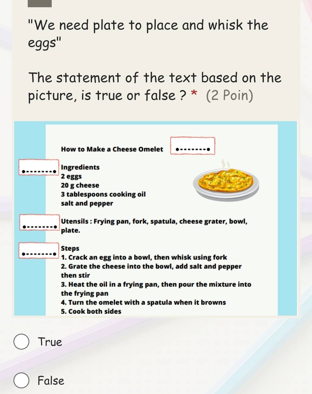 "We need plate to place and whisk the
eggs''
The statement of the text based on the
picture, is true or false ? * (2 Poin)
How to Make a Cheese Omelet
Ingredients
2 eggs
20 g cheese
3 tablespoons cooking oil
salt and pepper
Utensils : Frying pan, fork, spatula, cheese grater, bowl,
plate.
Steps
1. Crack an egg into a bowl, then whisk using fork
2. Grate the cheese into the bowl, add salt and pepper
then stir
3. Heat the oil in a frying pan, then pour the mixture into
the frying pan
4. Turn the omelet with a spatula when it browns
5. Cook both sides
True
False