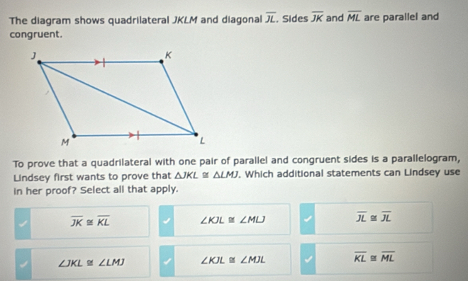 The diagram shows quadrilateral JKLM and diagonal overline JL , Sides overline JK and overline ML are parallel and
congruent.
To prove that a quadrilateral with one pair of parallel and congruent sides is a parallelogram,
Lindsey first wants to prove that △ JKL≌ △ LMJ. Which additional statements can Lindsey use
in her proof? Select all that apply.
overline JK≌ overline KL
∠ KJL≌ ∠ MLJ
overline JL≌ overline JL
∠ JKL≌ ∠ LMJ
∠ KJL≌ ∠ MJL
overline KL≌ overline ML