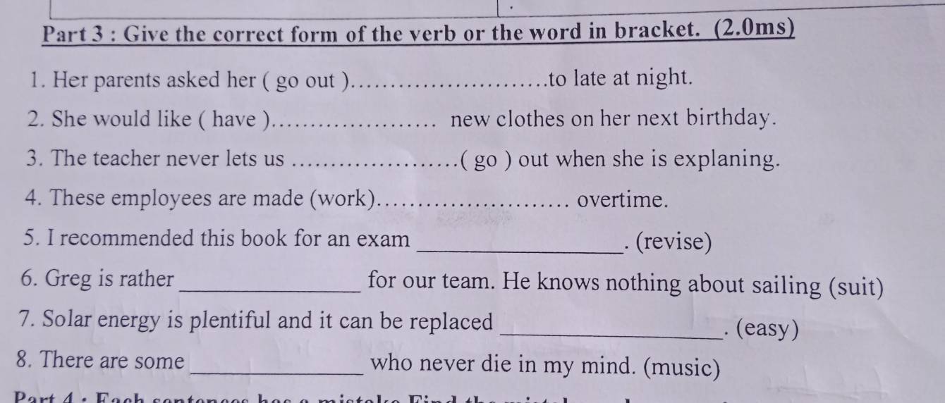 Give the correct form of the verb or the word in bracket. (2.0ms) 
1. Her parents asked her ( go out )_ to late at night. 
2. She would like ( have ) _new clothes on her next birthday. 
3. The teacher never lets us _( go ) out when she is explaning. 
4. These employees are made (work)_ overtime. 
5. I recommended this book for an exam _. (revise) 
6. Greg is rather _for our team. He knows nothing about sailing (suit) 
7. Solar energy is plentiful and it can be replaced _. (easy) 
8. There are some _who never die in my mind. (music)