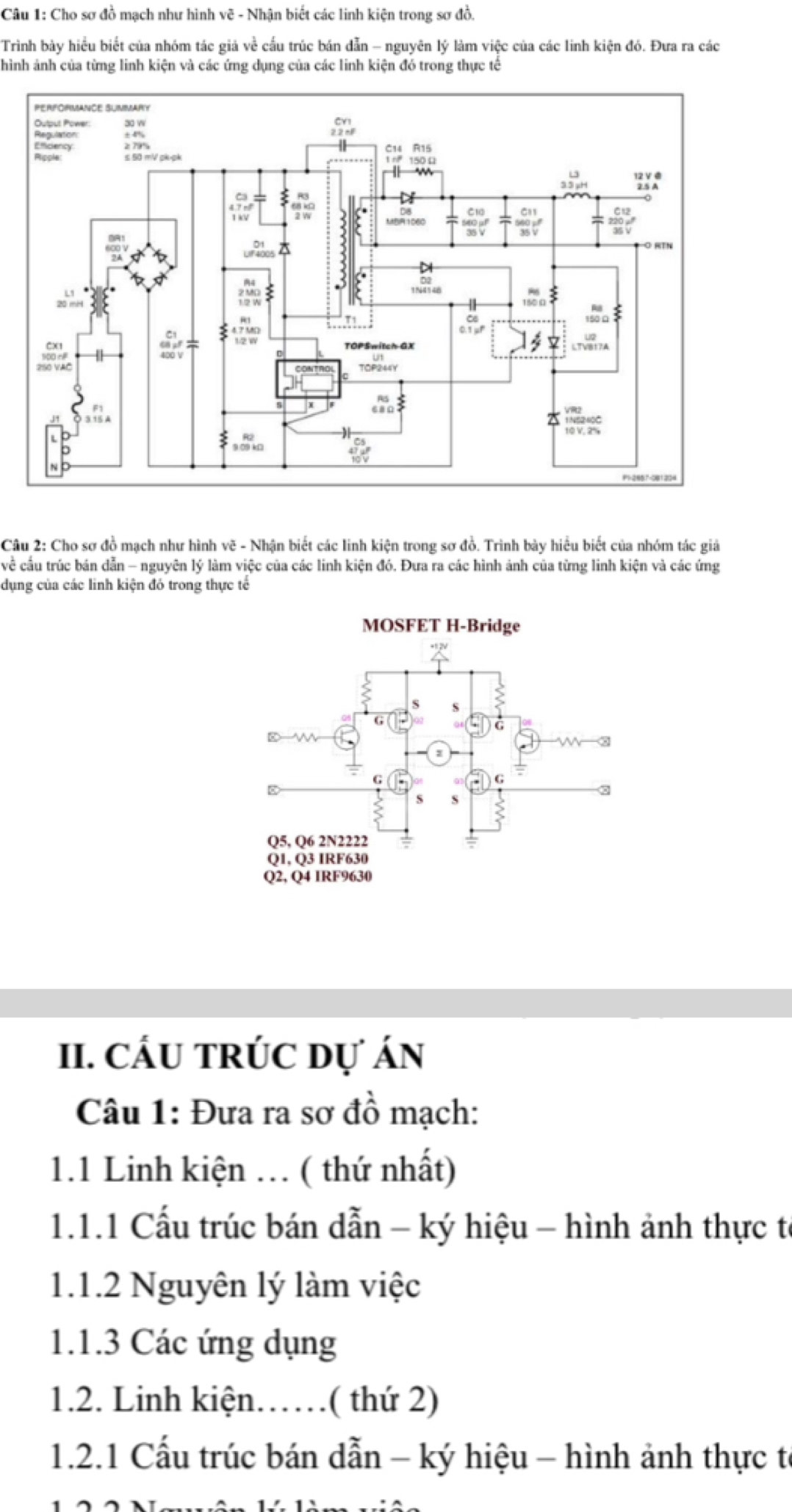 Cho sơ đồ mạch như hình vẽ - Nhận biết các linh kiện trong sơ đồ. 
Trình bày hiểu biết của nhóm tác giả về cấu trúc bán dẫn - nguyên lý làm việc của các linh kiện đó. Đưa ra các 
hình ảnh của từng linh kiện và các ứng dụng của các linh kiện đó trong thực tế 
Câu 2: Cho sơ đồ mạch như hình vẽ - Nhận biết các linh kiện trong sơ đồ. Trình bày hiểu biết của nhóm tác giả 
về cầu trúc bán dẫn - nguyên lý làm việc của các linh kiện đó. Đưa ra các hình ảnh của từng linh kiện và các ứng 
dụng của các linh kiện đó trong thực tế 
II. CÁU TRÚC Dự Án 
Câu 1: Đưa ra sơ đồ mạch: 
1.1 Linh kiện . ( thứ nhất) 
1.1.1 Cấu trúc bán dẫn - ký hiệu - hình ảnh thực tế 
1.1.2 Nguyên lý làm việc 
1.1.3 Các ứng dụng 
1.2. Linh kiện……( thứ 2) 
1.2.1 Cấu trúc bán dẫn - ký hiệu - hình ảnh thực tế