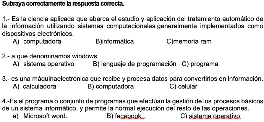 Subraya correctamente la respuesta correcta.
1.- Es la ciencia aplicada que abarca el estudio y aplicación del tratamiento automático de
la información utilizando sistemas computacionales generalmente implementados como
dispositivos electrónicos.
A) computadora B)informática C)memoria ram
2.- a que denominamos windows
A) sistema operativo B) lenguaje de programación C) programa
3.- es una máquinaelectrónica que recibe y procesa datos para convertirlos en información.
A) calculadora B) computadora C) celular
4.-Es el programa o conjunto de programas que efectúan la gestión de los procesos básicos
de un sistema informático, y permite la normal ejecución del resto de las operaciones.
a) Microsoft word. B) facebook C) sistema operativo