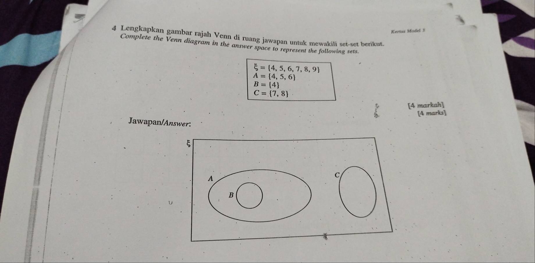 Kertas Model 3 
4 Lengkapkan gambar rajah Venn di ruang jawapan untuk mewakili set-set berikut. 
Complete the Venn diagram in the answer space to represent the following sets.
xi = 4,5,6,7,8,9
A= 4,5,6
B= 4
C= 7,8
[4 markah] 
[4 marks] 
Jawapan/Answer: