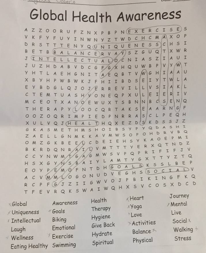 Global Health Awareness
AZZO O R U F Z N X P B P N E X E R C I 5 E S
V K F Y F U Y I N W N Y Z T W D C H C M A x 0 P
DRS T T T ENYQUNIQUENESS C H S I
BE TBBALANCERVAYSZ G U Q T W R
JINTEL LECTUALOCNIAS Z I A U I
J U Z H D A B V D C G F G X H Q U W B P V y T
YHT L A E H G N I T A E Q B T V W G H I A A U
X B YH P W B W K J F H I I B D S E I y T w L A
E Y BD G  L QJ O J ER RE VI L L v s I A K L
C T E M TU A S H V O Ν EQ P X U L ε I E R I v
M C E O T X A N O E W U X T S B N  N B C S E N Q
T HE R A P Y LO O C Q R T A K S EA AR NG F
O O Z O Q R I M P I E D P N R R A S C L P E Q H
X U L V Q J H E  A L T H Q X E Z D  S Κ D S S J Z
G K A S M  E T  H M S H O I B S Y  P Y Q D A S H I
Z A E L L G N M K KA V M W S O P O H D R V B Q
OM Z G K B E ED CD E I E H S Y K A O E P M I
B Κ R D Q N R AΙD V M T T T у E R  X Q  TN D Z
C C Y N W M T6  A G M W S V P Q P R I F I F J V
H S X G Y N SB AI Y L AM T Y G X T T Y Z T Q
EOYPEMOFNTDHGOALSKSSLBE P
A C VM M LO G ON U D VEG H S S O C TAL V
R C P F G J Z I I G W V O J P B I K I N G F K Q
T F E V R Q K S W A I W Q H X S V C O S X D C D
Global Awareness Health  Heart Journey
Uniqueness Goals Therapy *Yoga / Mental
Intellectual Biking Hygiene `Love Live
Laugh Emotional Give Back Activities Social x
Wellness 7 Exercise Hydrate Balance 7 Walking
Eating Healthy Swimming Spiritual Physical Stress