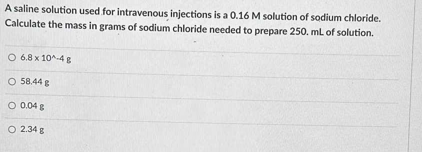 A saline solution used for intravenous injections is a 0.16 M solution of sodium chloride.
Calculate the mass in grams of sodium chloride needed to prepare 250. mL of solution.
6.8* 10^(wedge)-4g
58.44 g
0.04 g
2.34 g