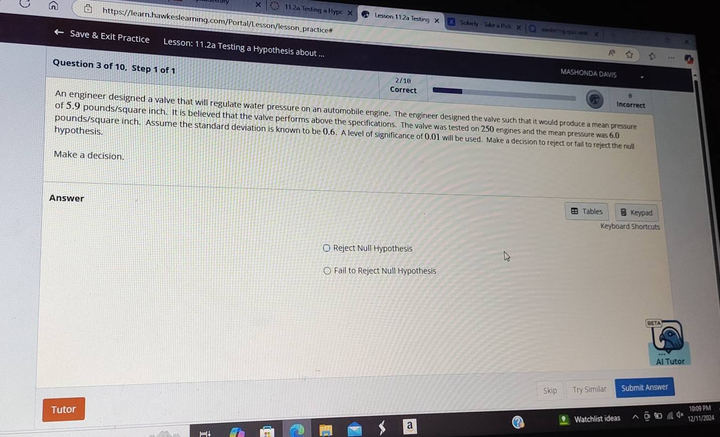 11.2a Testing a Hypo Lesson 11.2a Testing X Solvely - Take a Picti mestering ooi and
https://learn.hawkeslearning.com/Portal/Lesson/lesson_practice#
Save & Exit Practice Lesson: 11.2a Testing a Hypothesis about ...
Question 3 of 10. Step 1 of 1
MASHONDA DAVIS
2/10
B
Correct incorrect
An engineer designed a valve that will regulate water pressure on an automobile engine. The engineer designed the valve such that it would produce a mean pressure
of 5.9 pounds/square inch. It is believed that the valve performs above the specifications. The valve was tested on 250 engines and the mean pressure was 6.0
hypothesis.
pounds/square inch. Assume the standard deviation is known to be 0.6. A level of significance of 0.01 will be used. Make a decision to reject or fail to reject the null
Make a decision.
Answer Keypad
Tables
Keyboard Shortcuts
Reject Null Hypothesis
Fail to Reject Null Hypothesis
BETA
Al Tutor
Skip Try Similar Submit Answer
Tutor 10:09 PM
Watchlist ideas 12/11/2024