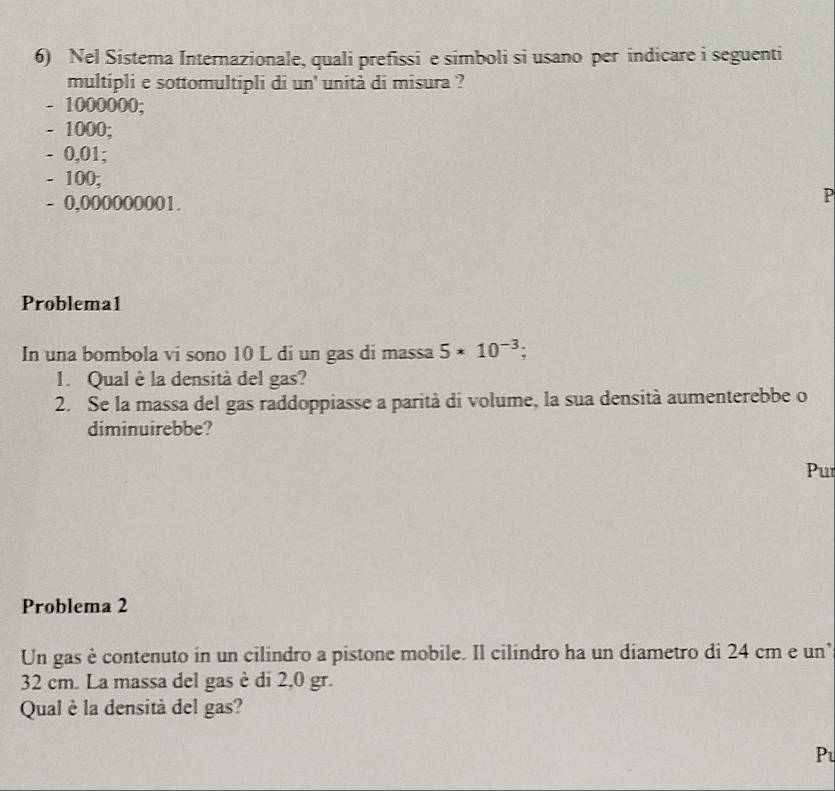 Nel Sistema Internazionale, quali prefissi e simboli si usano per indicare i seguenti
multipli e sottomultipli di un' unità di misura ?
- 1000000;
- 1000;
- 0,01;
- 100;
- 0,000000001.
P
Problema1
In una bombola vi sono 10 L di un gas di massa 5* 10^(-3); 
1. Qual è la densità del gas?
2. Se la massa del gas raddoppiasse a parità di volume, la sua densità aumenterebbe o
diminuirebbe?
Pur
Problema 2
Un gas è contenuto in un cilindro a pistone mobile. Il cilindro ha un diametro di 24 cm e un’
32 cm. La massa del gas è di 2,0 gr.
Qual è la densità del gas?
Pu