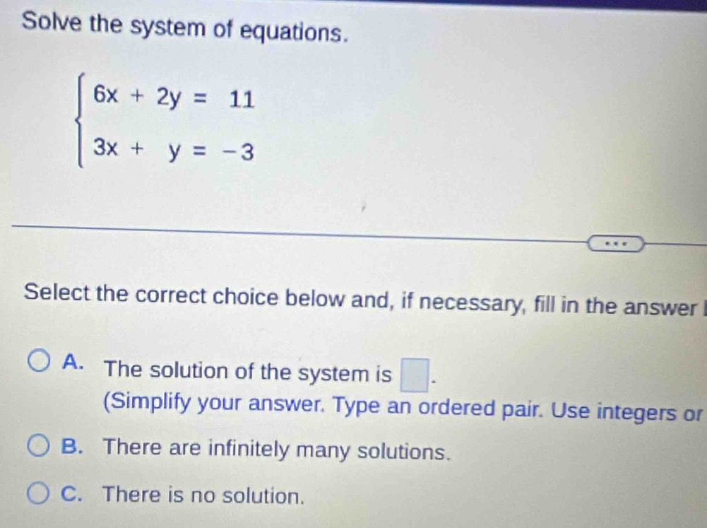 Solve the system of equations.
beginarrayl 6x+2y=11 3x+y=-3endarray.
Select the correct choice below and, if necessary, fill in the answer
A. The solution of the system is □. 
(Simplify your answer. Type an ordered pair. Use integers or
B. There are infinitely many solutions.
C. There is no solution.