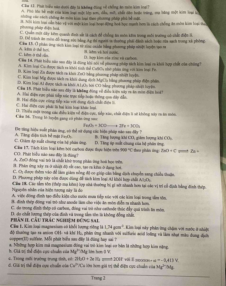 noa
Câu 12. Phát biểu nào dưới đây là không đúng về chống ăn mòn kim loại?
A. Phủ lên bề mặt của kim loại một lớp sơn, dầu, mỡ, chất dẻo hoặc tráng, mạ băng một kim loại kh
những các cách chông ăn mòn kim loại theo phương pháp phủ bề mặt.
B. Nối kim loại cần bảo vệ với một kim loại hoạt động hoá học mạnh hơn là cách chống ăn mòn kim loại theo
phương pháp điện hoá.
C. Quấn một dây kẽm quanh đinh sắt là cách để chống ăn mòn kẽm trong môi trường có chất điện li.
D. Để tránh ăn mòn đồ trang sức bằng Ag thì người ta thường phải đánh sách hoặc rửa sạch trong xà phòng.
Câu 13. Ở phản ứng tách kim loại từ zinc oxide bằng phương pháp nhiệt luyện tạo ra
A. kẽm ở thể hơi. B. kẽm và hơi nước.
C. kẽm ở thể rắn. D. hợp kim của zinc và carbon.
Câu 14. Phát biểu nào sau đây là đúng khi nói về phương pháp tách kim loại ra khỏi hợp chất của chúng?
A. Kim loại Cu được tách ra khỏi tinh thể CuSO_4 nhờ phản ứng với kim loại Fe.
B. Kim loại Zn được tách ra khỏi ZnO bằng phương pháp nhiệt luyện.
C. Kim loại Mg được tách ra khỏi dung dịch MgCl₂ bằng phương pháp điện phân.
D. Kim loại Al được tách ra khỏi Al_2O_3 bởi CO bằng phương pháp nhiệt luyện.
Câu 15. Phát biểu nào sau đây là không đúng về điều kiện xảy ra ăn mòn điện hoá?
A. Hai điện cực phải tiếp xúc trực tiếp hoặc thông qua dây dẫn.
B. Hai điện cực cùng tiếp xúc với dung dịch chất điện li.
C. Hai điện cực phải là hai kim loại khác loại.
D. Thiếu một trong các điều kiện về điện cực, tiếp xúc, chất điện li sẽ không xảy ra ăn mòn.
Câu 16. Trong lò luyện gang có phàn ứng sau:
Fe_2O_3+3COto 2Fe+3CO_2
Đe tăng hiệu suất phàn ứng, có thể sử dụng các biện pháp nào sau đây ?
A. Tăng diện tích bề mặt Fe₂O3. B. Tăng lượng khí CO, giảm lượng khí CO_2.
C. Giảm áp suất chung của hệ phản ứng. D. Tăng áp suất chung của hệ phản ứng.
Câu 17. Tách kim loại kẽm bởi carbon được thực hiện trên 900°C theo phàn ứng: ZnO+C - Zn+
CO. Phát biểu nào sau đây là đúng?
A. ZnO đỏng vai trò là chất khử trong phản ứng hoá học trên.
B. Phản ứng xảy ra ở nhiệt độ rất cao, tạo ra kẽm ở dạng hơi.
C. O_2 được thêm vào để làm giảm nồng độ co giúp cân bằng dịch chuyển sang chiều thuận.
D. Phương pháp này còn được dùng để tách kim loại Al khỏi hợp chất Al_2O_3.
Câu 18. Các tấm tôn (thép mạ kẽm) lợp nhà thường bị gỉ sét nhanh hơn tại các vị trí cố định bằng đinh thép.
Nguyên nhân của hiện tượng này là do
A. việc đóng đinh tạo điều kiện cho nước mưa tiếp xúc với các kim loại trong tấm tôn.
B. đinh thép đóng vai trò như anode làm cho việc ăn mòn diễn ra nhanh hơn.
C. do trong đinh thép có carbon, đóng vai trò như cathode thúc đầy quá trình ăn mòn.
D. do chất lượng thép của đinh và trong tấm tôn là không đồng nhất.
pHÀN II. CÂU TRÁC NGHIỆM ĐÚNG SAI.
Câu 1. Kim loại magnesium có khổi lượng riêng là 1,74gcm^(-3). Kim loại này phản ứng chậm với nước ở nhiệt
độ thường tạo ra anion OH- và khí H_2, A phản ứng nhanh với sulfuric acid loãng và làm nhạt màu dung dịch
copper(II) sulfate. Mỗi phát biểu sau đây là đúng hay sai ?
a. Những hợp kim mà magnesium đóng vai trò kim loại cơ bản là những hợp kim nặng.
b. Giá trị thế điện cực chuẩn của Mg^(2+) */Mg lớn hơn 0 V.
c. Trong môi trường trung tính, có: 2H_2O+2eH_2leftharpoons 2OH^- * với E 2h20/2h- _H2=-0,413V.
d. Giá trị thế điện cực chuẩn của Cu^(2+) T/Cu lớn hơn giá trị thế điện cực chuẩn của Mg^(2+)/Mg.
Trang 2