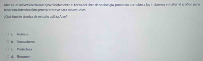 Alan es un universitario que ojea rápidamente el texto del libro de sociología, poniendo atención a las imágenes y material gráfico para
tener una introducción general y breve para sus estudios.
¿Qué tipo de técnica de estudio utiliza Alan?
a. Análisis
b. Anotaciones
c. Prelectura
d. Resumen