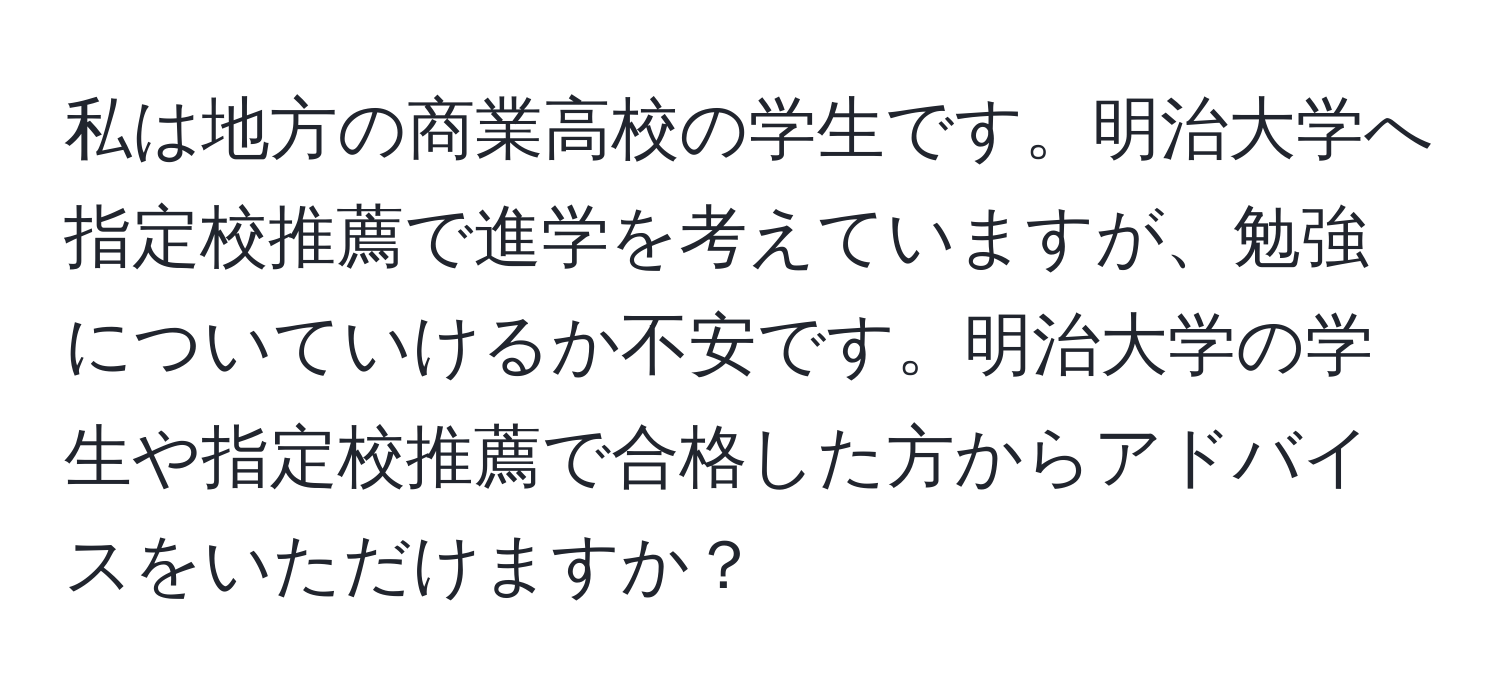 私は地方の商業高校の学生です。明治大学へ指定校推薦で進学を考えていますが、勉強についていけるか不安です。明治大学の学生や指定校推薦で合格した方からアドバイスをいただけますか？