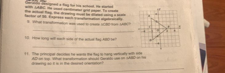 Geraldo designed a flag for his school. He started 
with △ ABC. He used centimeter grid paper. To create 
the actual flag, the drawing must be dilated using a scale 
factor of 50. Express each transformation algebraically. 
_ 
9. What transformation was used to create ACBD from △ ABC 7 
10. How long will each side of the actual flag ABD be? 
_ 
11. The principal decides he wants the flag to hang vertically with side
AD on top. What transformation should Geraldo use on ∆ABD on his 
drawing so it is in the desired orientation? 
_