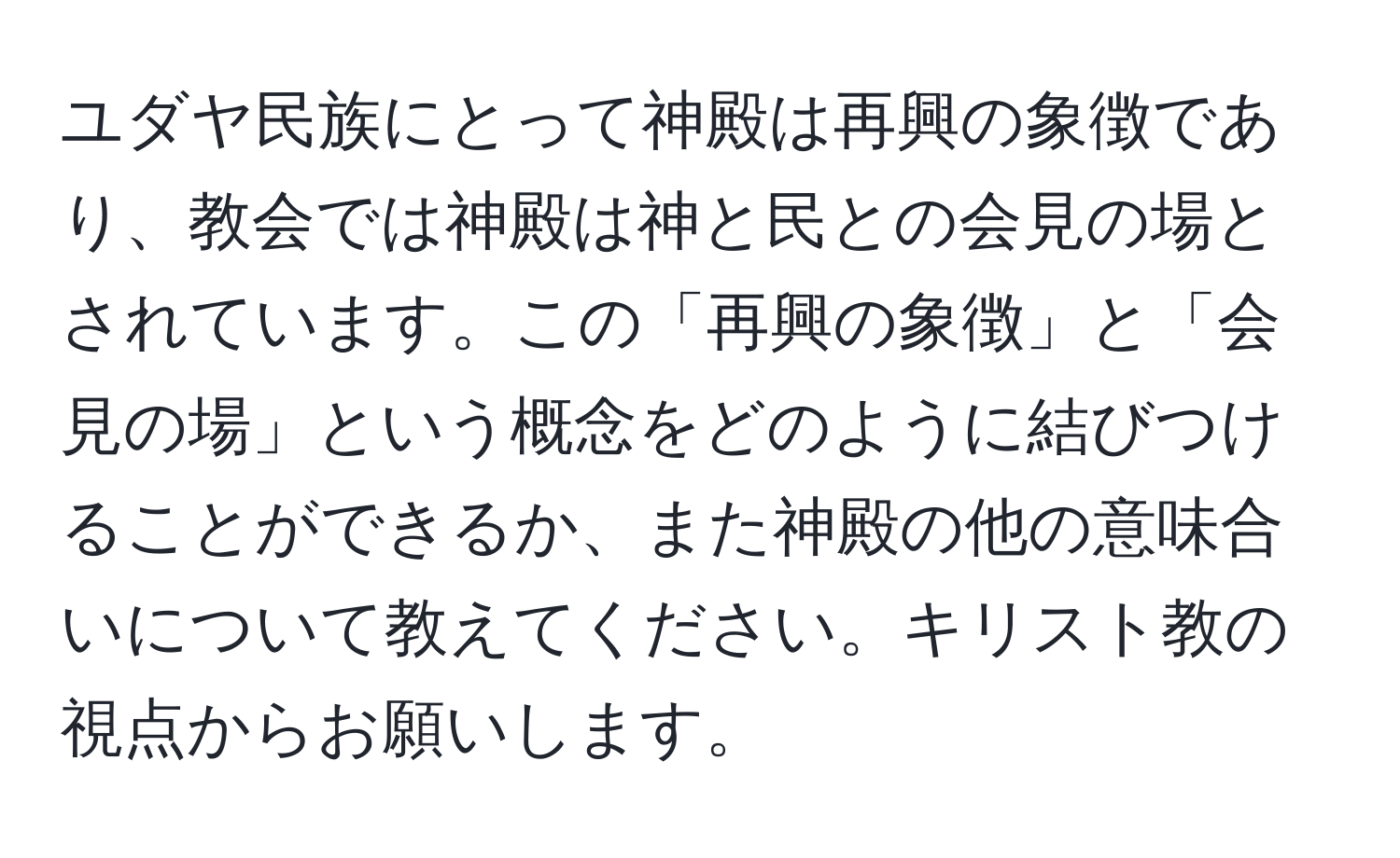 ユダヤ民族にとって神殿は再興の象徴であり、教会では神殿は神と民との会見の場とされています。この「再興の象徴」と「会見の場」という概念をどのように結びつけることができるか、また神殿の他の意味合いについて教えてください。キリスト教の視点からお願いします。