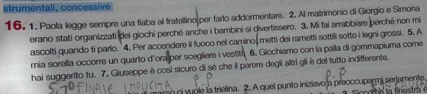 strumentali, concessive 
16. 1. Paola legge sempre una fiaba al fratellino per farlo addormentare. 2. Al matrimonio di Giorgio e Simona 
erano stati organizzati dei giochi perché anche i bambini si divertissero. 3. Mi fai arrabbiare perché non mi 
ascolti quando ti parlo. 4. Per accendere il fuoco nel camino, metti dei rametti sottili sotto i legni grossi. 5. A 
mia sorella occorre un quarto d'ora per scegliere i vestiti 6. Giochiamo con la palla di gommapiuma come 
hai suggerito tu. 7. Giuseppe è così sicuro di só che il parere degli altri gli è del tutto indifferente. 
so ci yuole la trielina. 2. A quel punto iniziavo a preoccuparmi seriamente, 
Siccome la finestra é