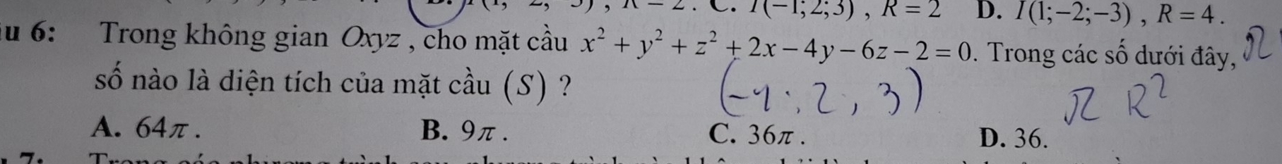 I(-1;2;3), R=2 D. I(1;-2;-3), R=4. 
ău 6: Trong không gian Oxyz , cho mặt cầu x^2+y^2+z^2+2x-4y-6z-2=0. Trong các số dưới đây,
số nào là diện tích của mặt cầu (S) ?
A. 64π. B. 9π. C. 36π. D. 36.