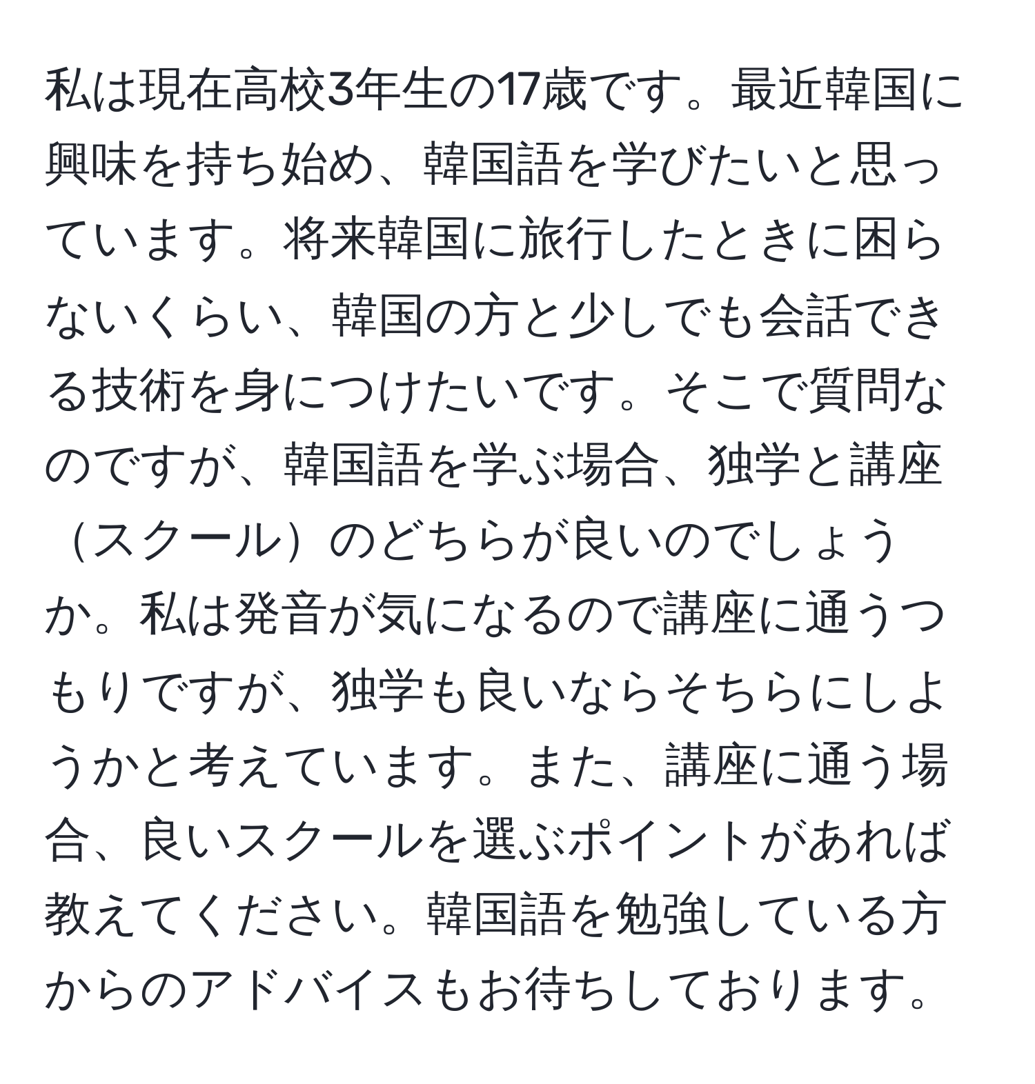 私は現在高校3年生の17歳です。最近韓国に興味を持ち始め、韓国語を学びたいと思っています。将来韓国に旅行したときに困らないくらい、韓国の方と少しでも会話できる技術を身につけたいです。そこで質問なのですが、韓国語を学ぶ場合、独学と講座スクールのどちらが良いのでしょうか。私は発音が気になるので講座に通うつもりですが、独学も良いならそちらにしようかと考えています。また、講座に通う場合、良いスクールを選ぶポイントがあれば教えてください。韓国語を勉強している方からのアドバイスもお待ちしております。